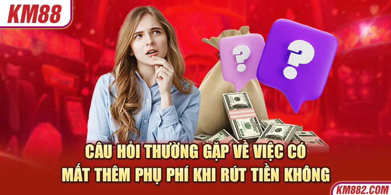 Câu hỏi thường gặp về việc có mất thêm phụ phí khi rút tiền không